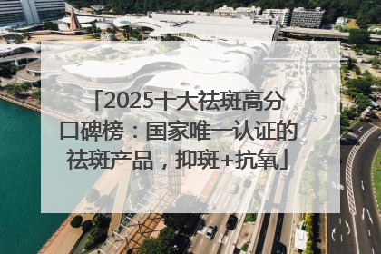 2025十大祛斑高分口碑榜：国家唯一认证的祛斑产品，抑斑+抗氧